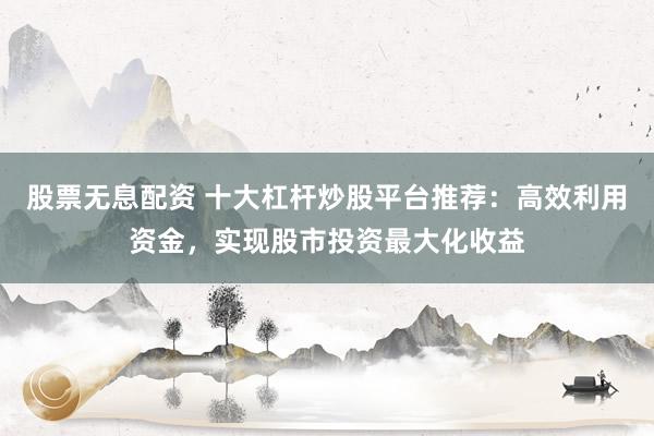 股票无息配资 十大杠杆炒股平台推荐：高效利用资金，实现股市投资最大化收益