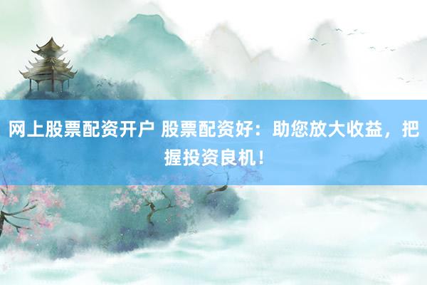 网上股票配资开户 股票配资好：助您放大收益，把握投资良机！