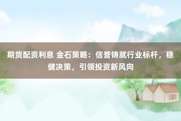 期货配资利息 金石策略：信誉铸就行业标杆，稳健决策，引领投资新风向