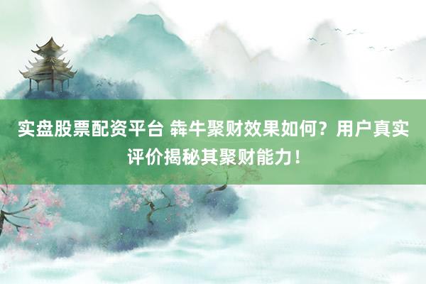 实盘股票配资平台 犇牛聚财效果如何？用户真实评价揭秘其聚财能力！