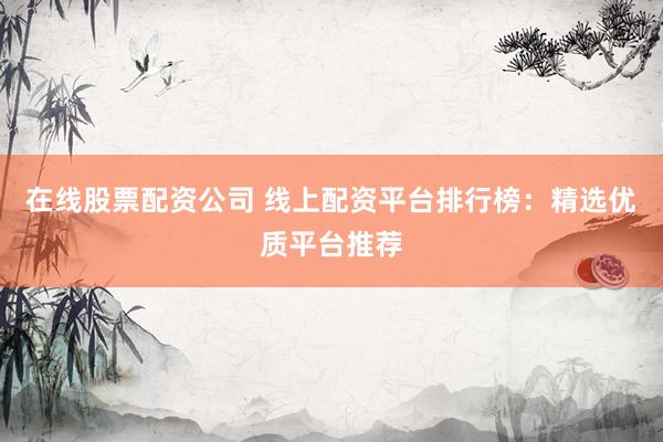 在线股票配资公司 线上配资平台排行榜：精选优质平台推荐