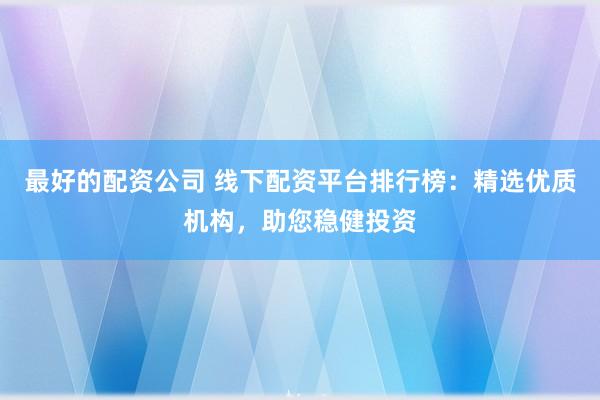 最好的配资公司 线下配资平台排行榜：精选优质机构，助您稳健投资
