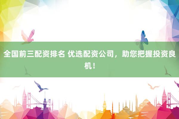 全国前三配资排名 优选配资公司，助您把握投资良机！