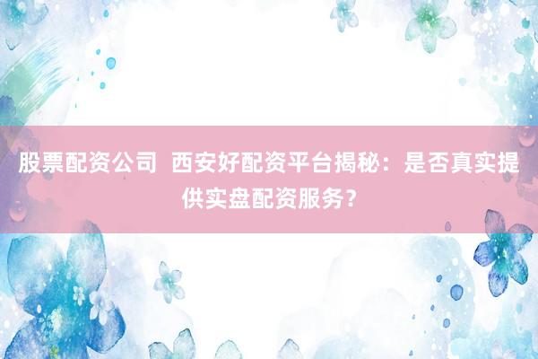股票配资公司  西安好配资平台揭秘：是否真实提供实盘配资服务？