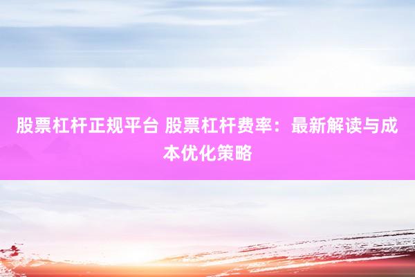 股票杠杆正规平台 股票杠杆费率：最新解读与成本优化策略