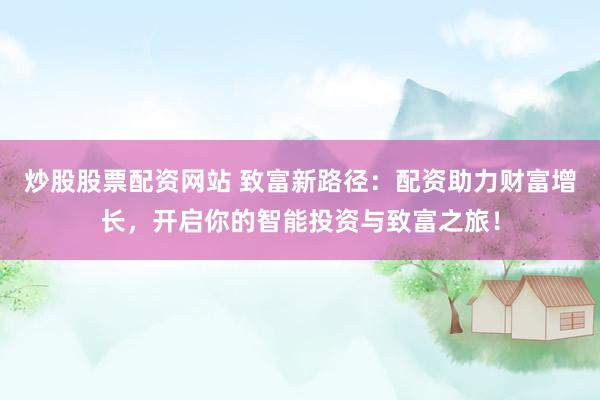 炒股股票配资网站 致富新路径：配资助力财富增长，开启你的智能投资与致富之旅！
