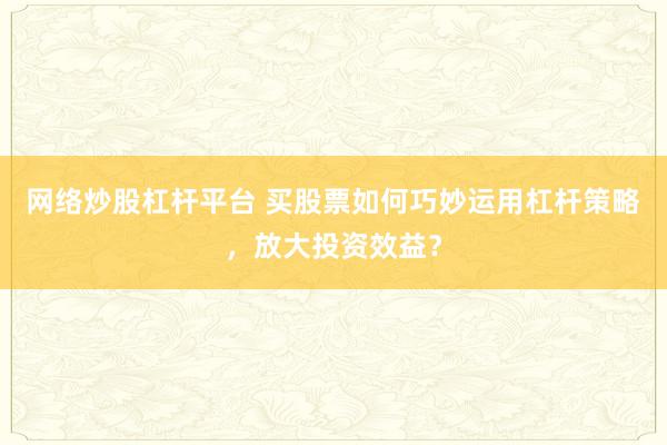 网络炒股杠杆平台 买股票如何巧妙运用杠杆策略，放大投资效益？