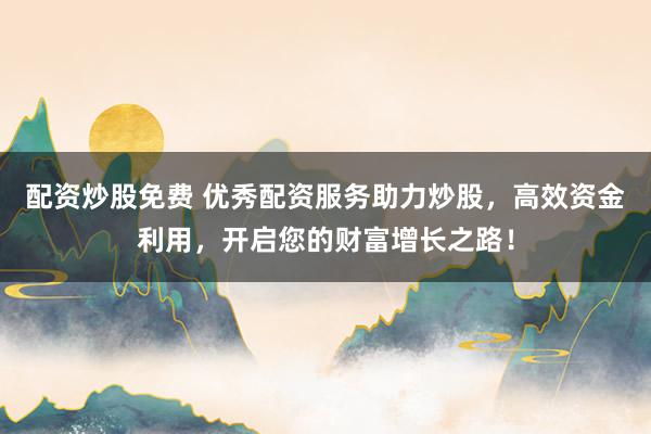 配资炒股免费 优秀配资服务助力炒股，高效资金利用，开启您的财富增长之路！