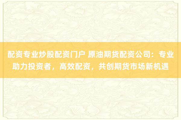 配资专业炒股配资门户 原油期货配资公司：专业助力投资者，高效配资，共创期货市场新机遇