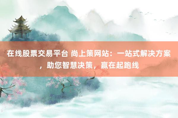 在线股票交易平台 尚上策网站：一站式解决方案，助您智慧决策，赢在起跑线