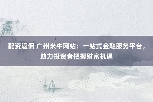 配资返佣 广州米牛网站：一站式金融服务平台，助力投资者把握财富机遇