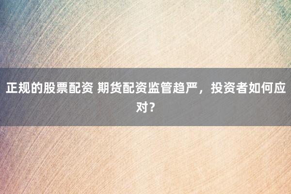 正规的股票配资 期货配资监管趋严，投资者如何应对？