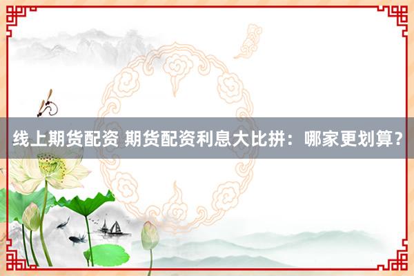 线上期货配资 期货配资利息大比拼：哪家更划算？