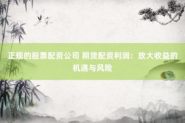 正规的股票配资公司 期货配资利润：放大收益的机遇与风险