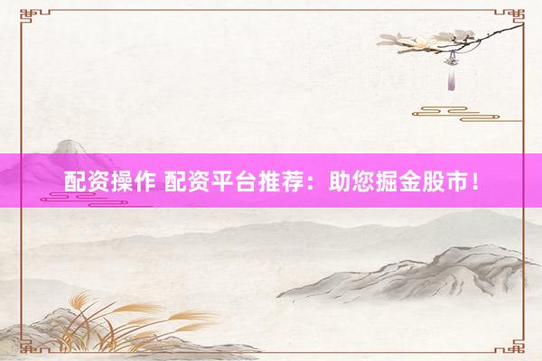 配资操作 配资平台推荐：助您掘金股市！