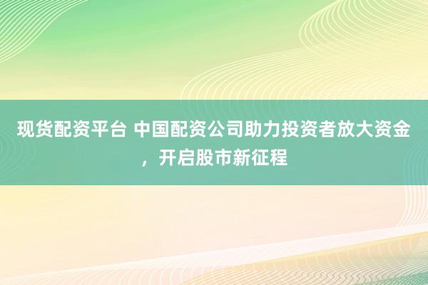 现货配资平台 中国配资公司助力投资者放大资金，开启股市新征程