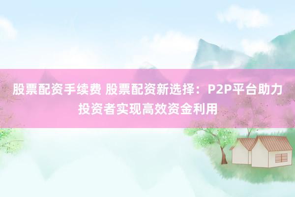 股票配资手续费 股票配资新选择：P2P平台助力投资者实现高效资金利用