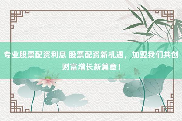 专业股票配资利息 股票配资新机遇，加盟我们共创财富增长新篇章！