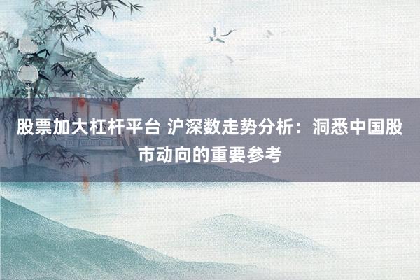 股票加大杠杆平台 沪深数走势分析：洞悉中国股市动向的重要参考