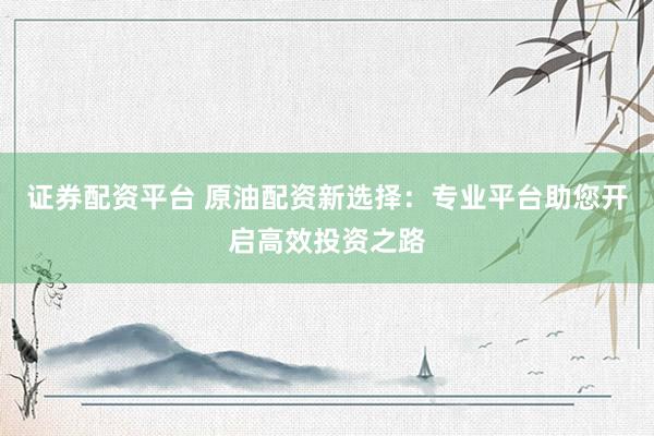 证券配资平台 原油配资新选择：专业平台助您开启高效投资之路