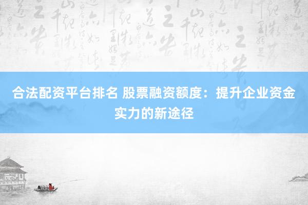 合法配资平台排名 股票融资额度：提升企业资金实力的新途径