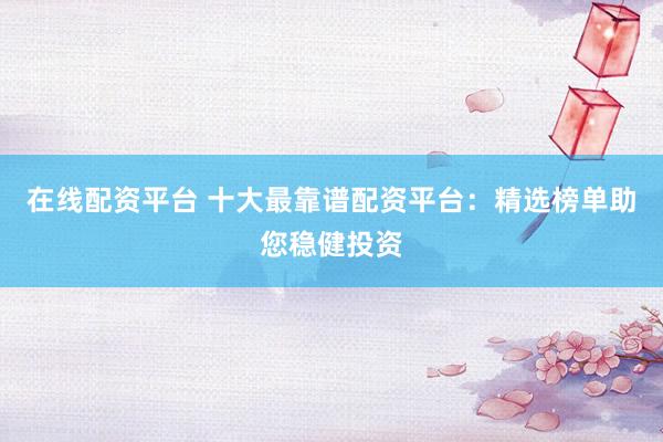 在线配资平台 十大最靠谱配资平台：精选榜单助您稳健投资