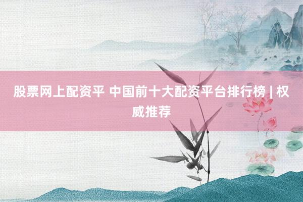 股票网上配资平 中国前十大配资平台排行榜 | 权威推荐
