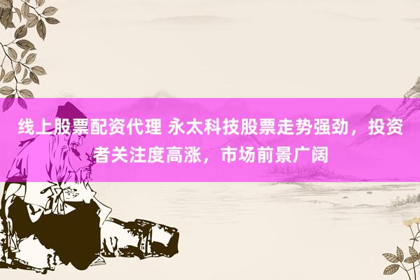 线上股票配资代理 永太科技股票走势强劲，投资者关注度高涨，市场前景广阔