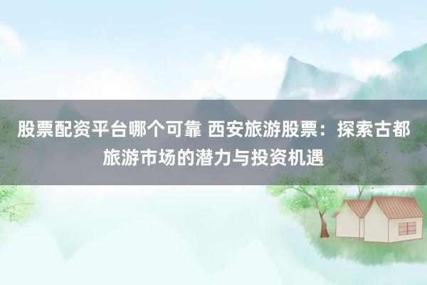股票配资平台哪个可靠 西安旅游股票：探索古都旅游市场的潜力与投资机遇