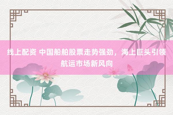 线上配资 中国船舶股票走势强劲，海上巨头引领航运市场新风向