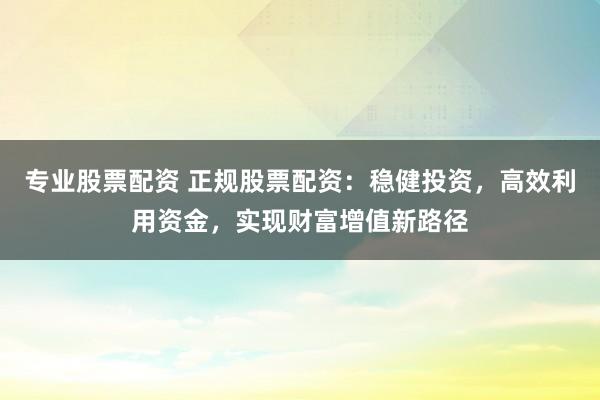 专业股票配资 正规股票配资：稳健投资，高效利用资金，实现财富增值新路径
