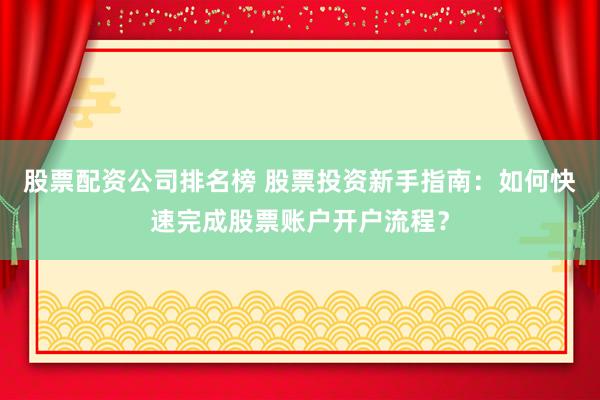 股票配资公司排名榜 股票投资新手指南：如何快速完成股票账户开户流程？