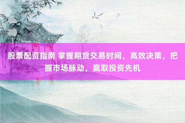 股票配资指南 掌握期货交易时间，高效决策，把握市场脉动，赢取投资先机