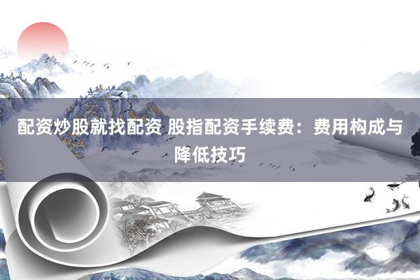 配资炒股就找配资 股指配资手续费：费用构成与降低技巧