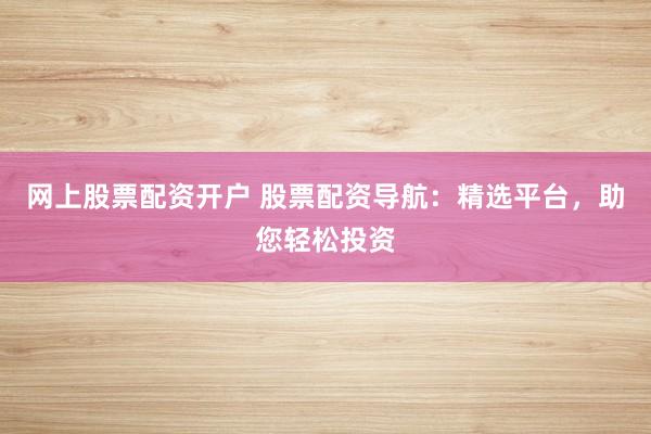 网上股票配资开户 股票配资导航：精选平台，助您轻松投资