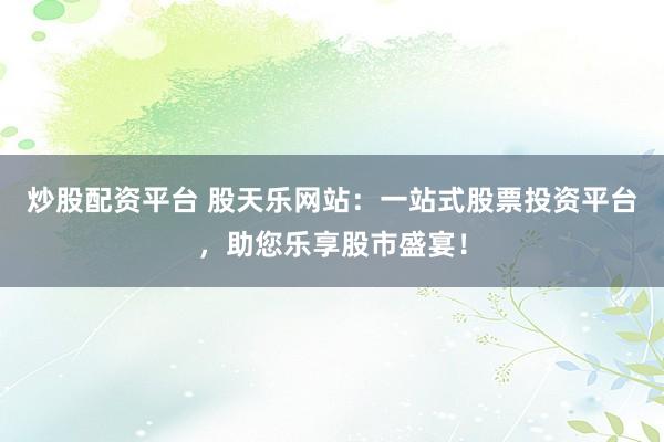 炒股配资平台 股天乐网站：一站式股票投资平台，助您乐享股市盛宴！