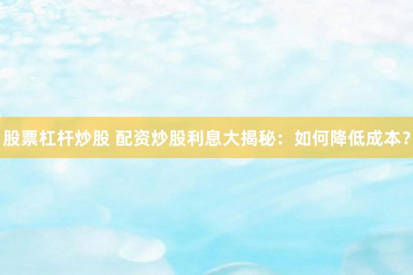 股票杠杆炒股 配资炒股利息大揭秘：如何降低成本？