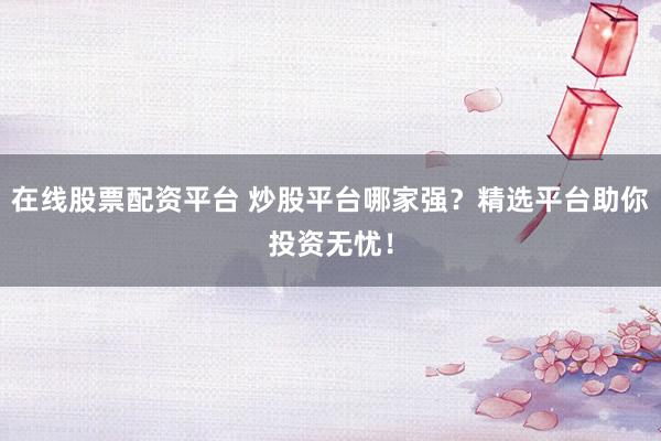 在线股票配资平台 炒股平台哪家强？精选平台助你投资无忧！