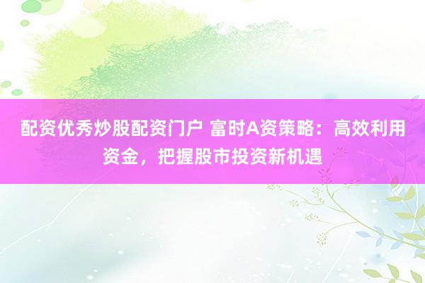 配资优秀炒股配资门户 富时A资策略：高效利用资金，把握股市投资新机遇