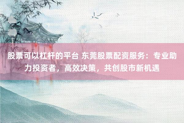 股票可以杠杆的平台 东莞股票配资服务：专业助力投资者，高效决策，共创股市新机遇