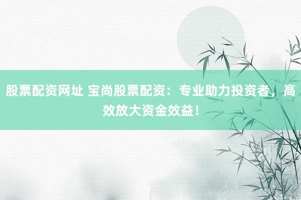 股票配资网址 宝尚股票配资：专业助力投资者，高效放大资金效益！