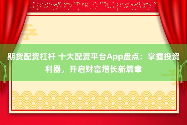 期货配资杠杆 十大配资平台App盘点：掌握投资利器，开启财富增长新篇章
