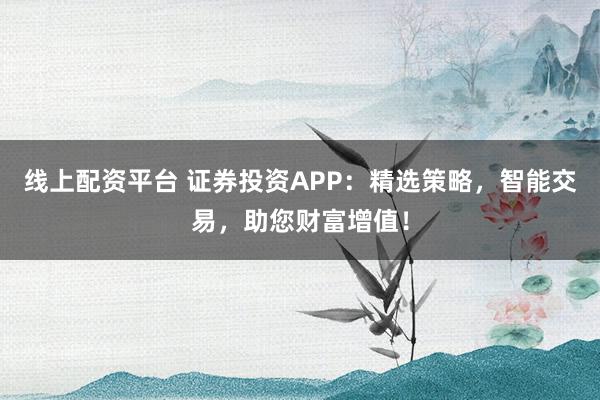 线上配资平台 证券投资APP：精选策略，智能交易，助您财富增值！