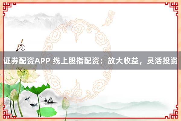 证券配资APP 线上股指配资：放大收益，灵活投资
