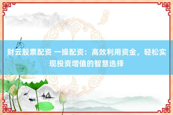 财云股票配资 一操配资：高效利用资金，轻松实现投资增值的智慧选择