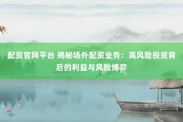 配资官网平台 揭秘场外配资业务：高风险投资背后的利益与风险博弈