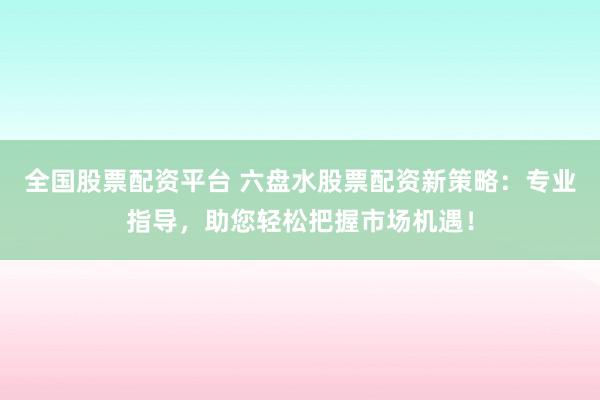 全国股票配资平台 六盘水股票配资新策略：专业指导，助您轻松把握市场机遇！