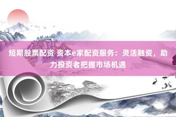 短期股票配资 资本e家配资服务：灵活融资，助力投资者把握市场机遇