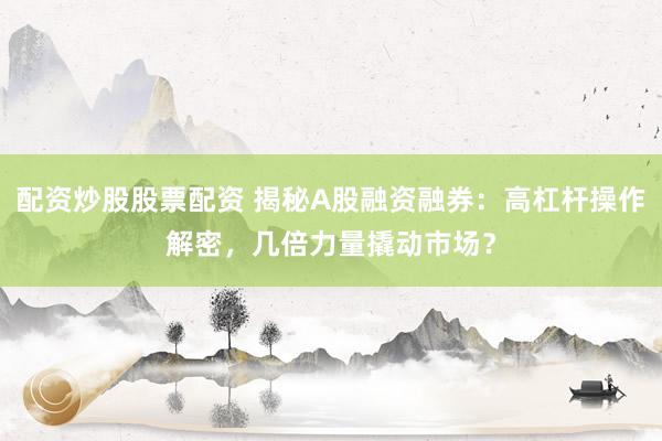 配资炒股股票配资 揭秘A股融资融券：高杠杆操作解密，几倍力量撬动市场？