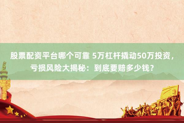 股票配资平台哪个可靠 5万杠杆撬动50万投资，亏损风险大揭秘：到底要赔多少钱？
